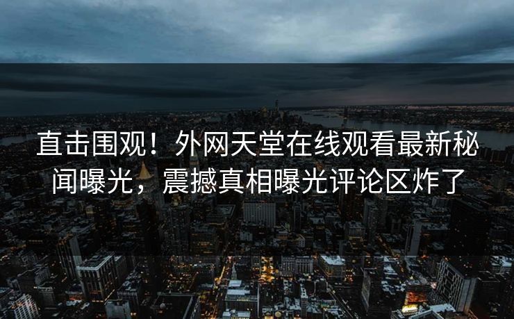 直击围观！外网天堂在线观看最新秘闻曝光，震撼真相曝光评论区炸了