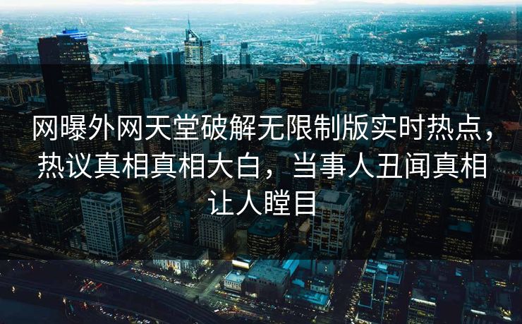 网曝外网天堂破解无限制版实时热点，热议真相真相大白，当事人丑闻真相让人瞠目