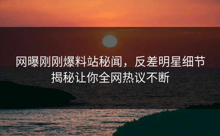 网曝刚刚爆料站秘闻，反差明星细节揭秘让你全网热议不断