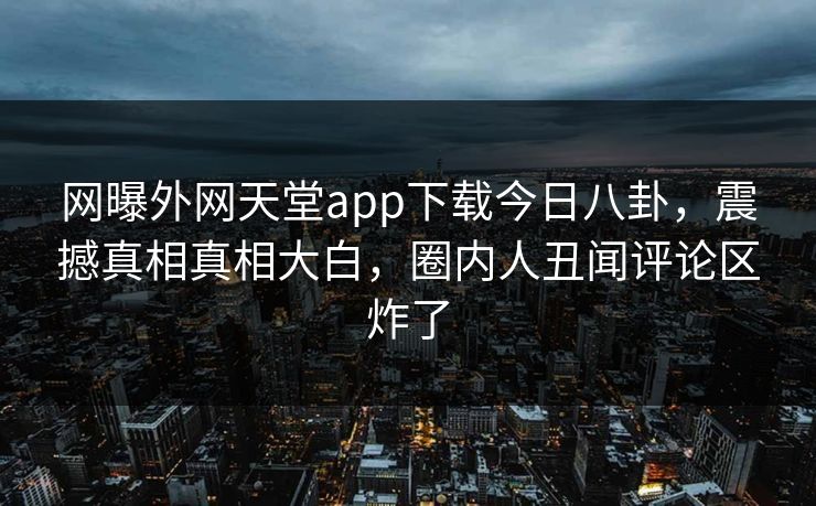 网曝外网天堂app下载今日八卦，震撼真相真相大白，圈内人丑闻评论区炸了