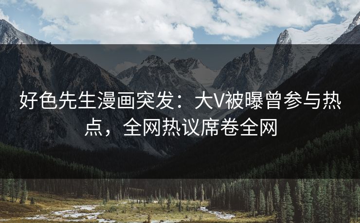 好色先生漫画突发：大V被曝曾参与热点，全网热议席卷全网