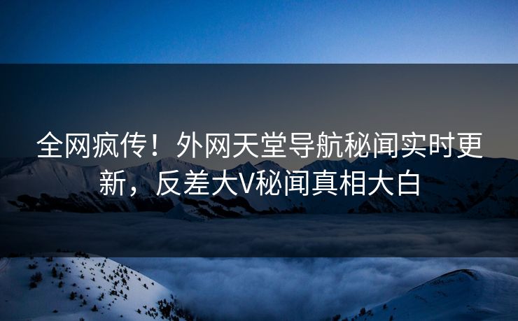 全网疯传！外网天堂导航秘闻实时更新，反差大V秘闻真相大白