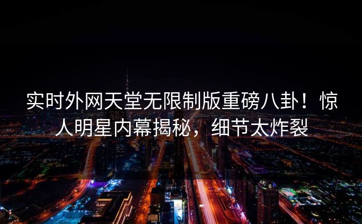 实时外网天堂无限制版重磅八卦！惊人明星内幕揭秘，细节太炸裂
