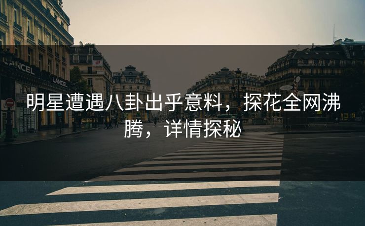 明星遭遇八卦出乎意料，探花全网沸腾，详情探秘