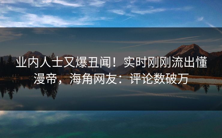 业内人士又爆丑闻！实时刚刚流出懂漫帝，海角网友：评论数破万
