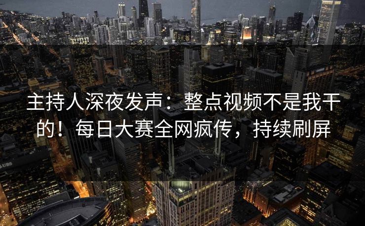 主持人深夜发声：整点视频不是我干的！每日大赛全网疯传，持续刷屏