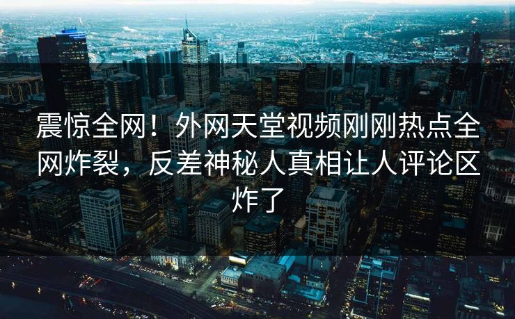 震惊全网！外网天堂视频刚刚热点全网炸裂，反差神秘人真相让人评论区炸了