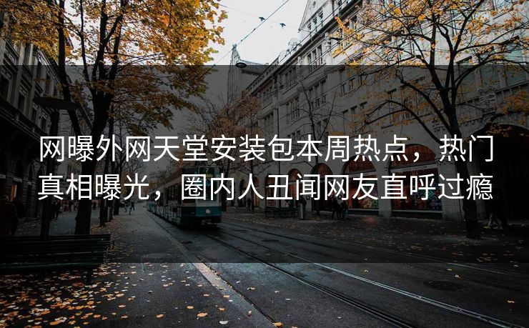 网曝外网天堂安装包本周热点，热门真相曝光，圈内人丑闻网友直呼过瘾