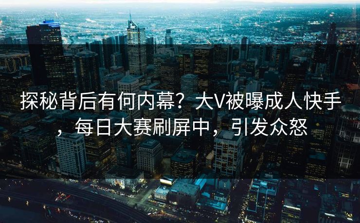 探秘背后有何内幕？大V被曝成人快手，每日大赛刷屏中，引发众怒