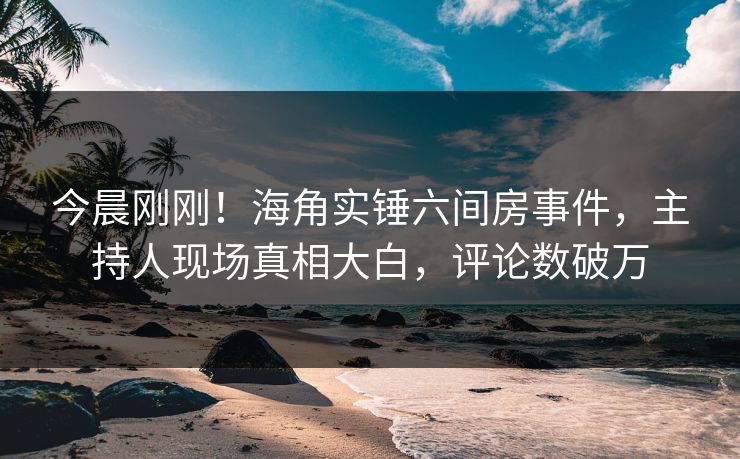 今晨刚刚！海角实锤六间房事件，主持人现场真相大白，评论数破万