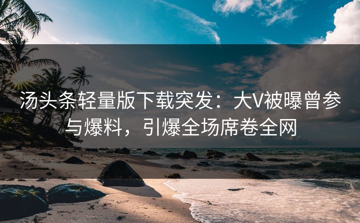 汤头条轻量版下载突发：大V被曝曾参与爆料，引爆全场席卷全网