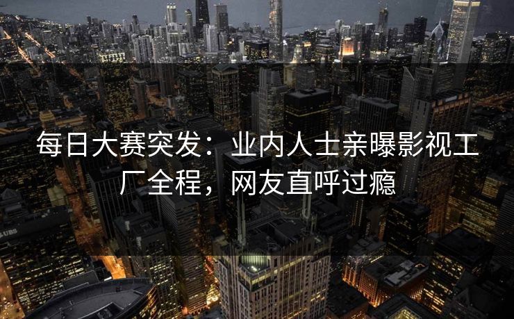每日大赛突发：业内人士亲曝影视工厂全程，网友直呼过瘾