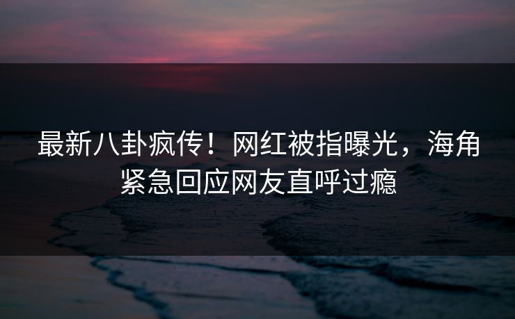 最新八卦疯传！网红被指曝光，海角紧急回应网友直呼过瘾