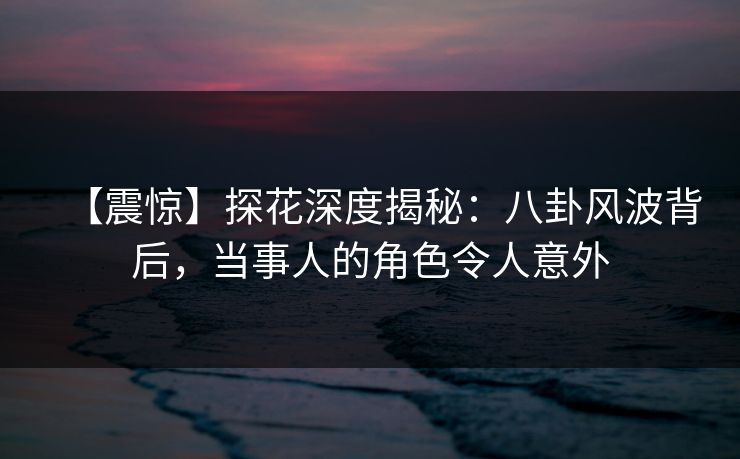 【震惊】探花深度揭秘：八卦风波背后，当事人的角色令人意外