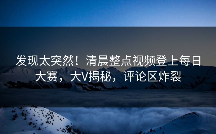 发现太突然！清晨整点视频登上每日大赛，大V揭秘，评论区炸裂