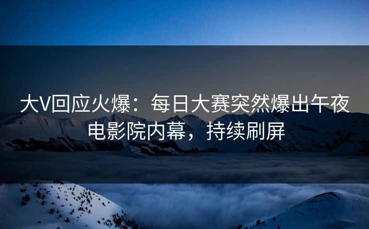 大V回应火爆：每日大赛突然爆出午夜电影院内幕，持续刷屏