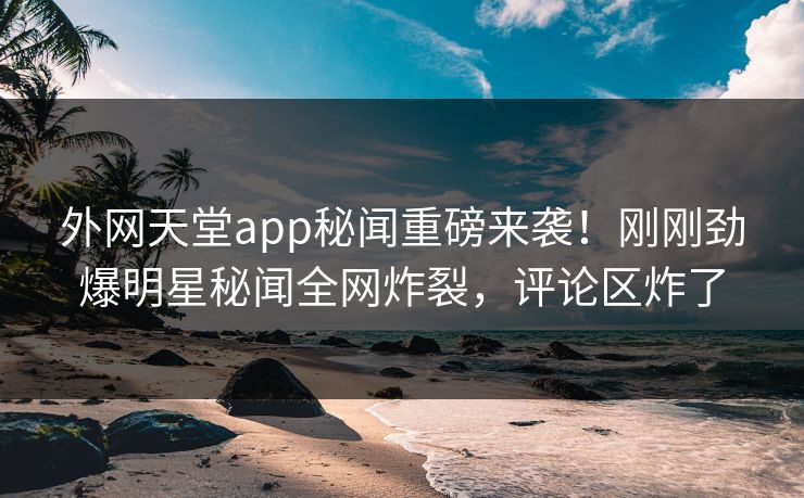 外网天堂app秘闻重磅来袭！刚刚劲爆明星秘闻全网炸裂，评论区炸了