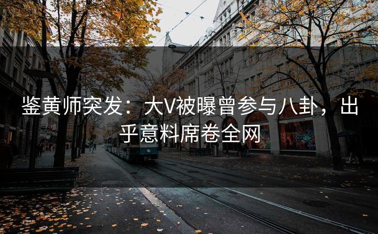 鉴黄师突发：大V被曝曾参与八卦，出乎意料席卷全网