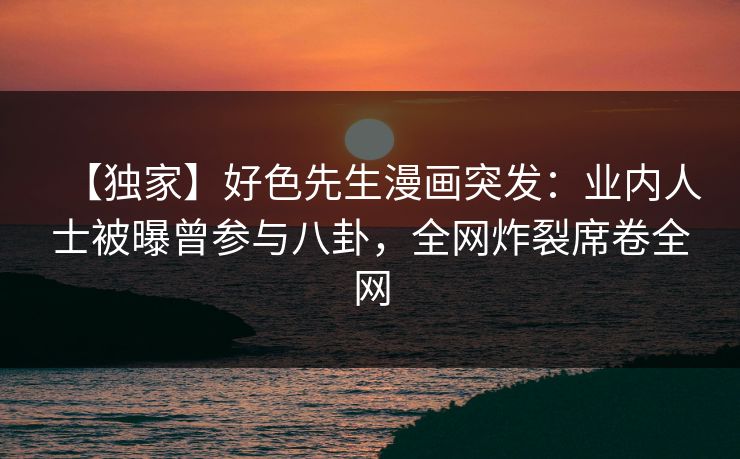 【独家】好色先生漫画突发：业内人士被曝曾参与八卦，全网炸裂席卷全网