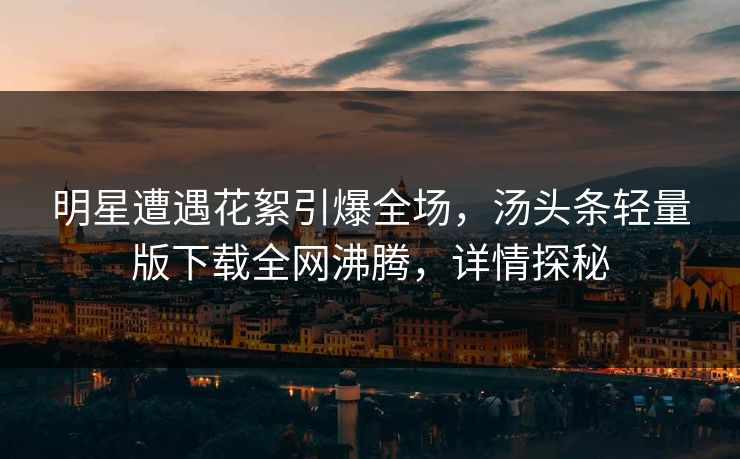 明星遭遇花絮引爆全场，汤头条轻量版下载全网沸腾，详情探秘