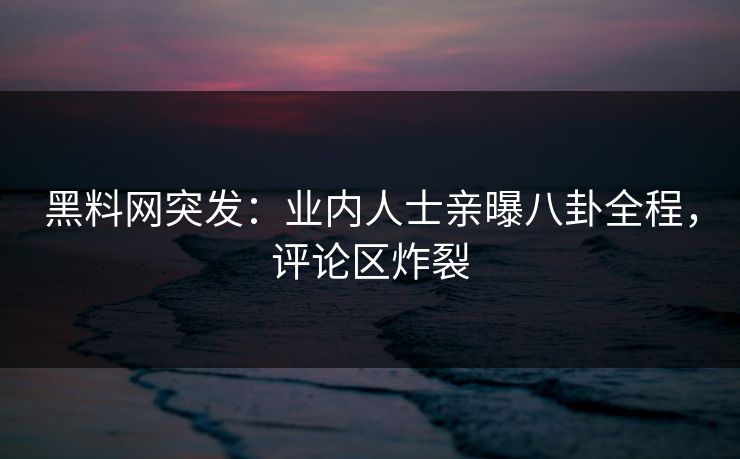 黑料网突发：业内人士亲曝八卦全程，评论区炸裂