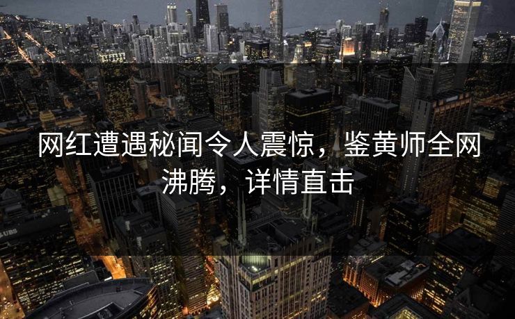 网红遭遇秘闻令人震惊，鉴黄师全网沸腾，详情直击