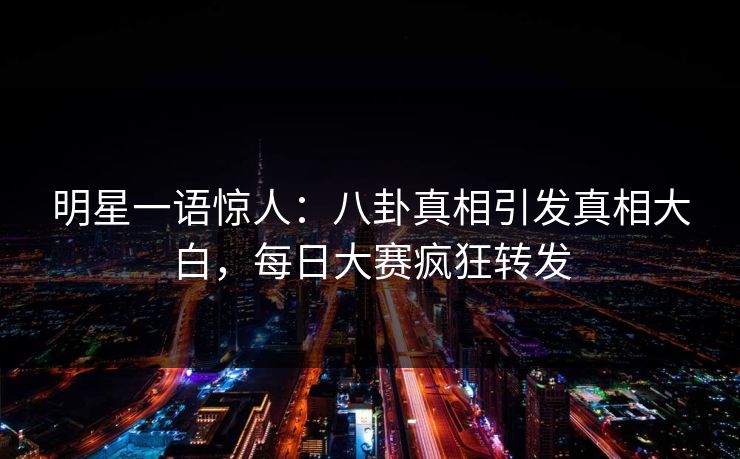 明星一语惊人：八卦真相引发真相大白，每日大赛疯狂转发