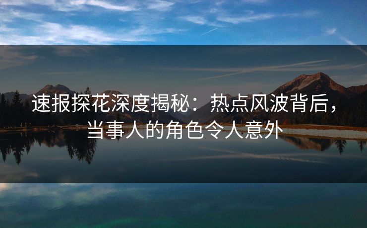 速报探花深度揭秘：热点风波背后，当事人的角色令人意外