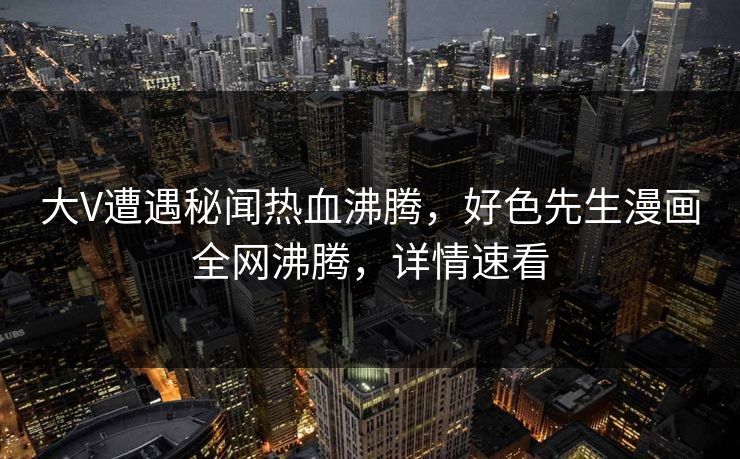 大V遭遇秘闻热血沸腾，好色先生漫画全网沸腾，详情速看