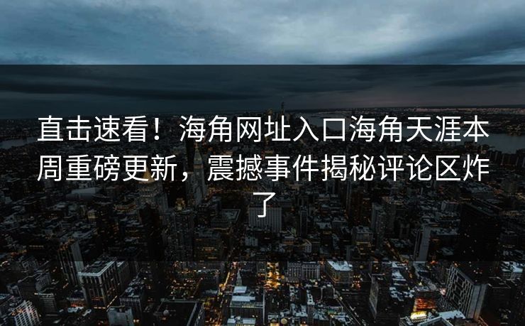 直击速看！海角网址入口海角天涯本周重磅更新，震撼事件揭秘评论区炸了