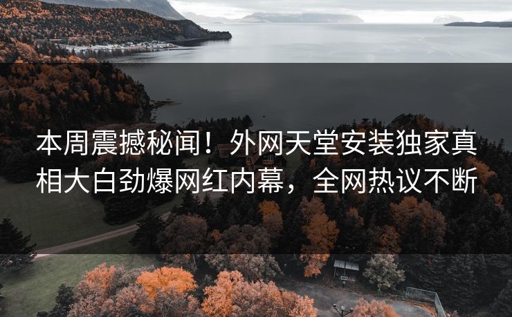 本周震撼秘闻！外网天堂安装独家真相大白劲爆网红内幕，全网热议不断