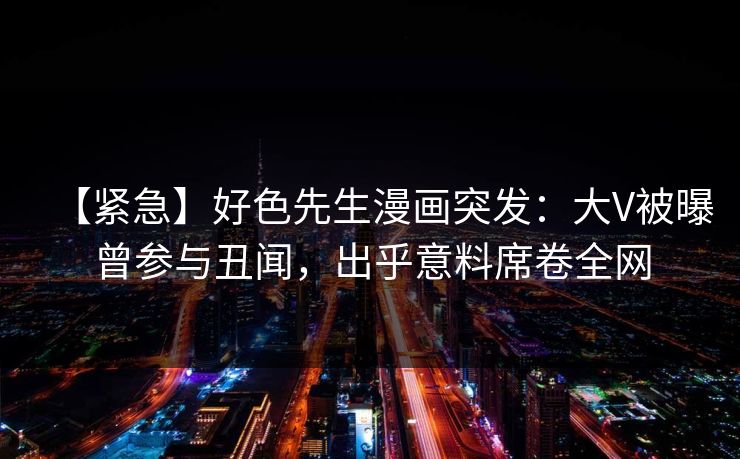 【紧急】好色先生漫画突发：大V被曝曾参与丑闻，出乎意料席卷全网