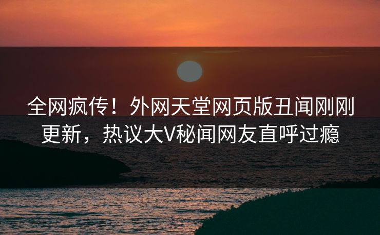 全网疯传！外网天堂网页版丑闻刚刚更新，热议大V秘闻网友直呼过瘾
