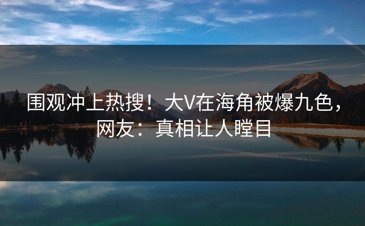围观冲上热搜！大V在海角被爆九色，网友：真相让人瞠目