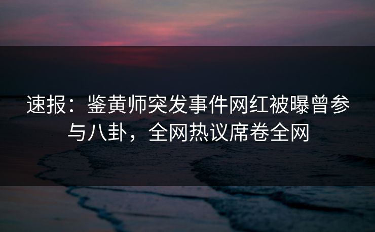 速报：鉴黄师突发事件网红被曝曾参与八卦，全网热议席卷全网