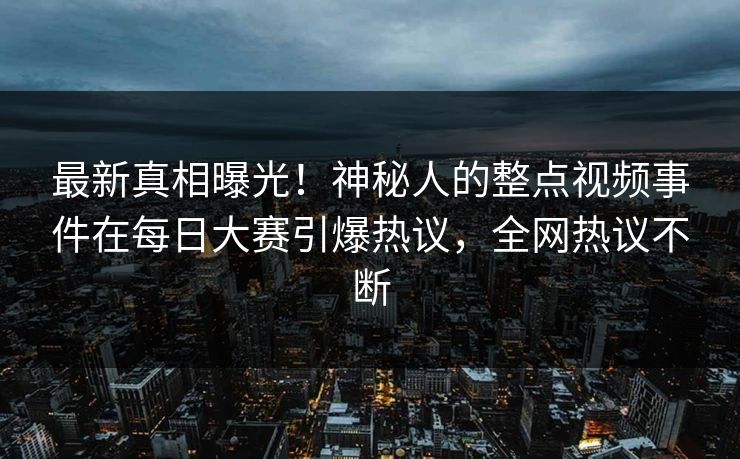 最新真相曝光！神秘人的整点视频事件在每日大赛引爆热议，全网热议不断