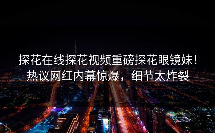 探花在线探花视频重磅探花眼镜妹！热议网红内幕惊爆，细节太炸裂