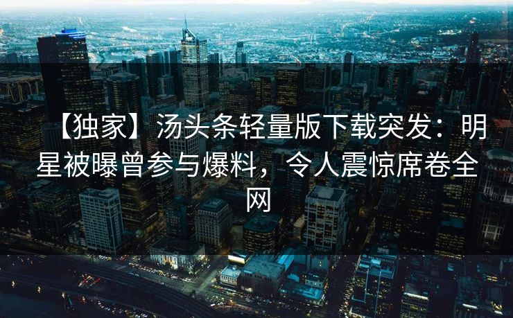 【独家】汤头条轻量版下载突发：明星被曝曾参与爆料，令人震惊席卷全网