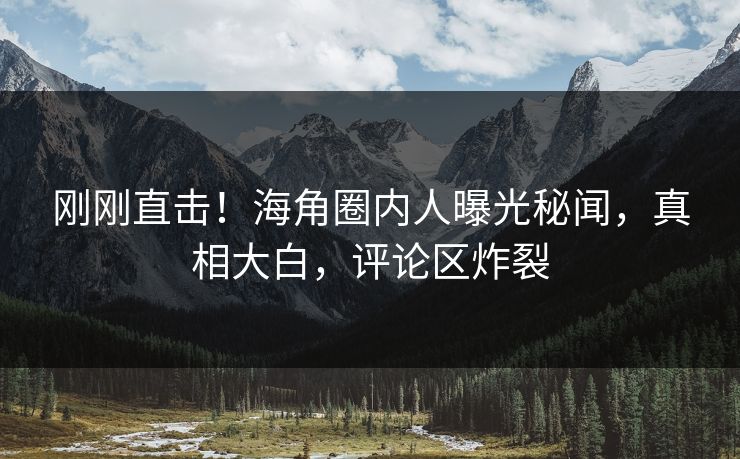 刚刚直击！海角圈内人曝光秘闻，真相大白，评论区炸裂