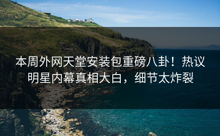 本周外网天堂安装包重磅八卦！热议明星内幕真相大白，细节太炸裂