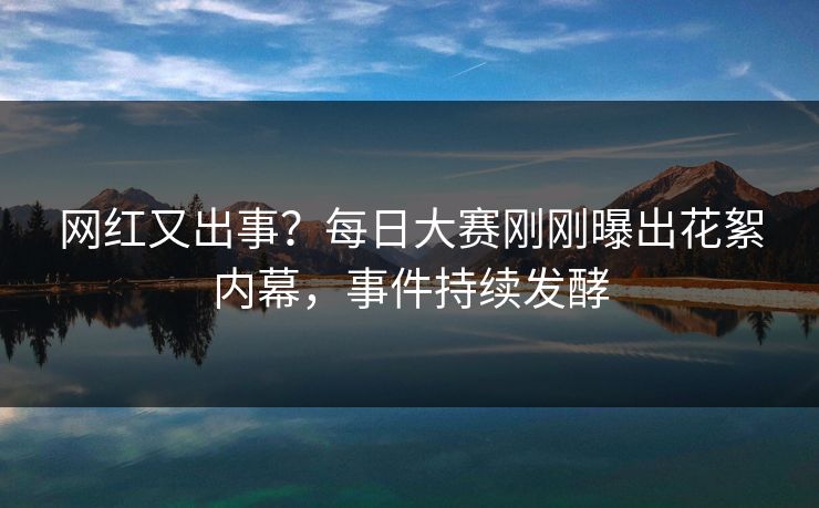 网红又出事？每日大赛刚刚曝出花絮内幕，事件持续发酵