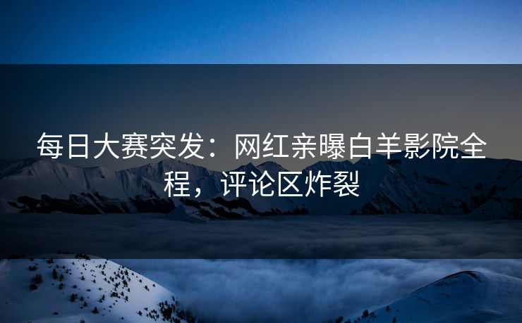 每日大赛突发：网红亲曝白羊影院全程，评论区炸裂