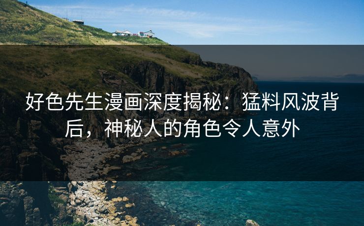 好色先生漫画深度揭秘：猛料风波背后，神秘人的角色令人意外