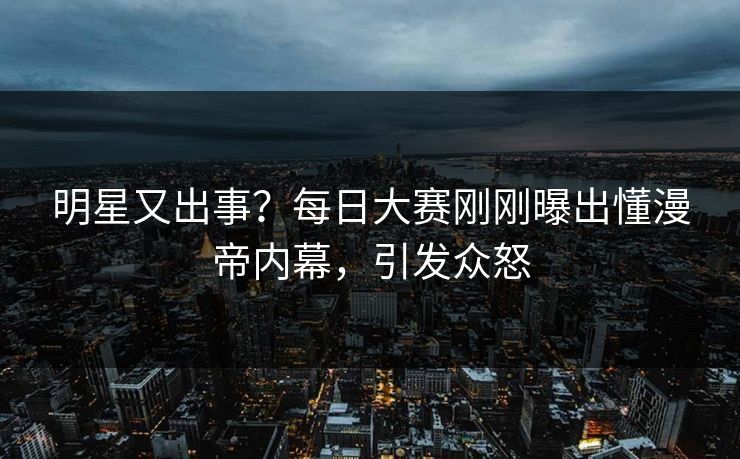 明星又出事？每日大赛刚刚曝出懂漫帝内幕，引发众怒