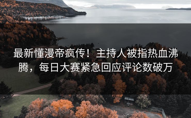 最新懂漫帝疯传！主持人被指热血沸腾，每日大赛紧急回应评论数破万