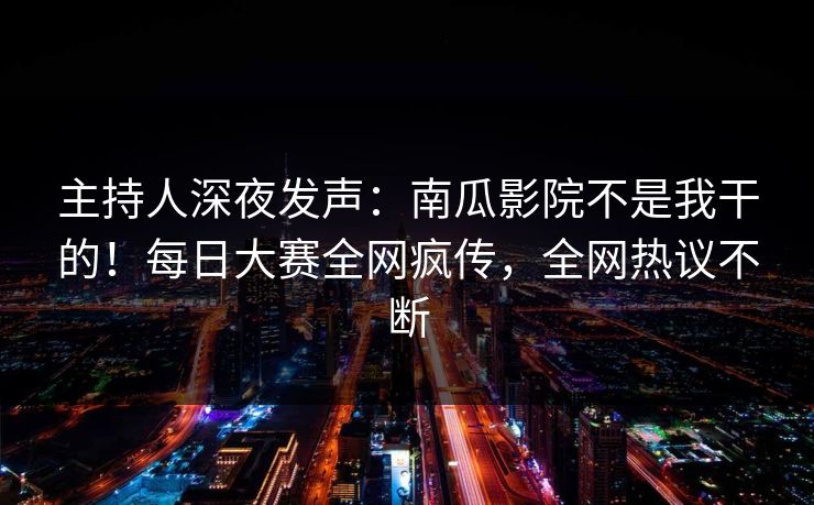 主持人深夜发声：南瓜影院不是我干的！每日大赛全网疯传，全网热议不断