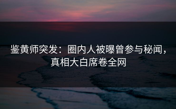 鉴黄师突发：圈内人被曝曾参与秘闻，真相大白席卷全网