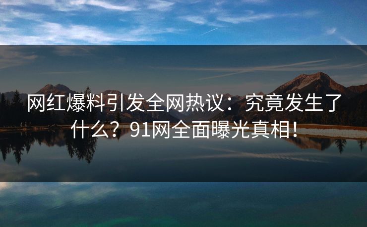 网红爆料引发全网热议：究竟发生了什么？91网全面曝光真相！