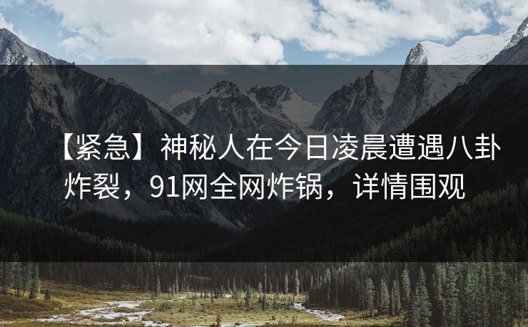 【紧急】神秘人在今日凌晨遭遇八卦炸裂，91网全网炸锅，详情围观