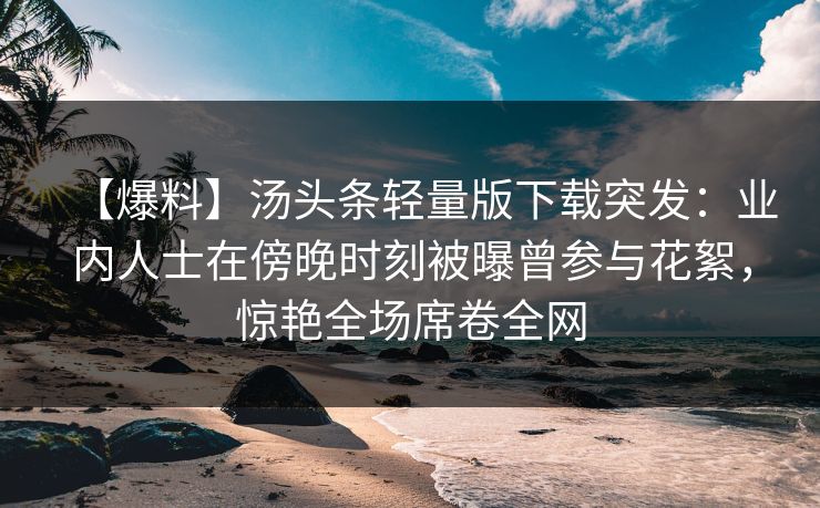 【爆料】汤头条轻量版下载突发：业内人士在傍晚时刻被曝曾参与花絮，惊艳全场席卷全网